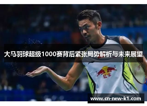 大马羽球超级1000赛背后紧张局势解析与未来展望