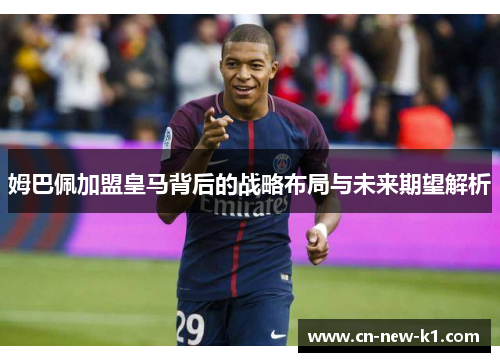 姆巴佩加盟皇马背后的战略布局与未来期望解析