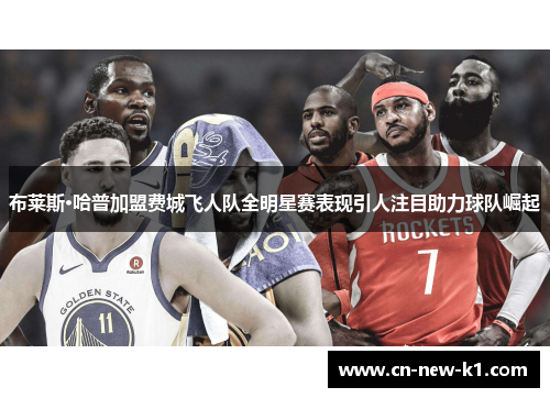 布莱斯·哈普加盟费城飞人队全明星赛表现引人注目助力球队崛起