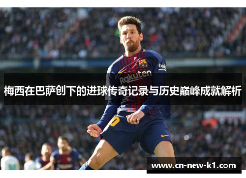 梅西在巴萨创下的进球传奇记录与历史巅峰成就解析