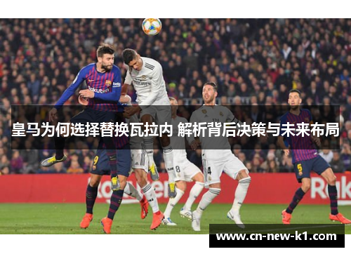 皇马为何选择替换瓦拉内 解析背后决策与未来布局