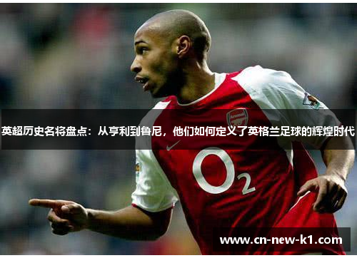 英超历史名将盘点：从亨利到鲁尼，他们如何定义了英格兰足球的辉煌时代