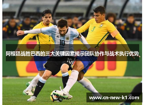 阿根廷战胜巴西的三大关键因素揭示团队协作与战术执行优势