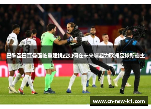 巴黎圣日耳曼面临重建挑战如何在未来崛起为欧洲足球新霸主