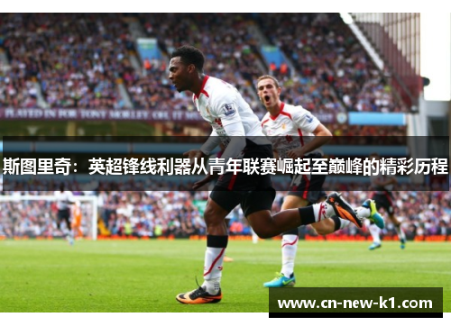 斯图里奇：英超锋线利器从青年联赛崛起至巅峰的精彩历程