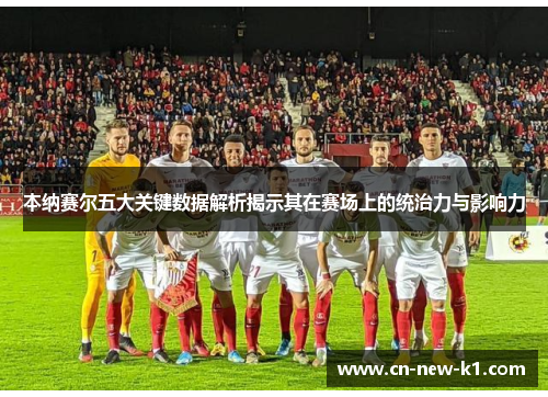 本纳赛尔五大关键数据解析揭示其在赛场上的统治力与影响力