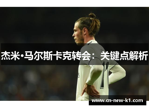 杰米·马尔斯卡克转会：关键点解析