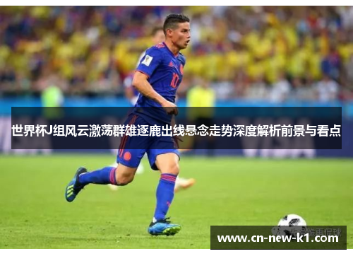 世界杯J组风云激荡群雄逐鹿出线悬念走势深度解析前景与看点