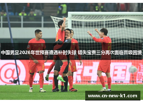 中国男足2026年世预赛遭遇补时失球 错失宝贵三分再次面临晋级困境