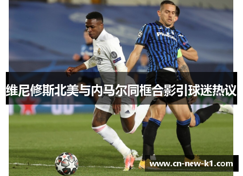 维尼修斯北美与内马尔同框合影引球迷热议