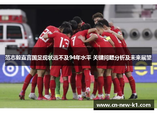 范志毅直言国足现状远不及94年水平 关键问题分析及未来展望