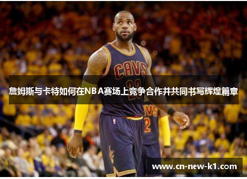 詹姆斯与卡特如何在NBA赛场上竞争合作并共同书写辉煌篇章